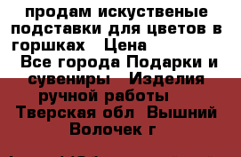 продам искуственые подставки для цветов в горшках › Цена ­ 500-2000 - Все города Подарки и сувениры » Изделия ручной работы   . Тверская обл.,Вышний Волочек г.